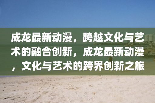 成龍最新動(dòng)漫，跨越文化與藝術(shù)的融合創(chuàng)新，成龍最新動(dòng)漫，文化與藝術(shù)的跨界創(chuàng)新之旅