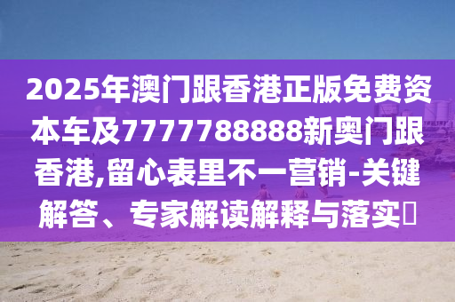 2025年澳門跟香港正版免費(fèi)資本車及7777788888新奧門跟香港,留心表里不一營銷-關(guān)鍵解答、專家解讀解釋與落實(shí)?