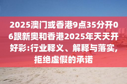 2025澳門或香港9點(diǎn)35分開(kāi)06跟新奧和香港2025年天天開(kāi)好彩:行業(yè)釋義、解釋與落實(shí),拒絕虛假的承諾