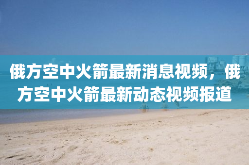 俄方空中火箭最新消息視頻，俄方空中火箭最新動態(tài)視頻報道