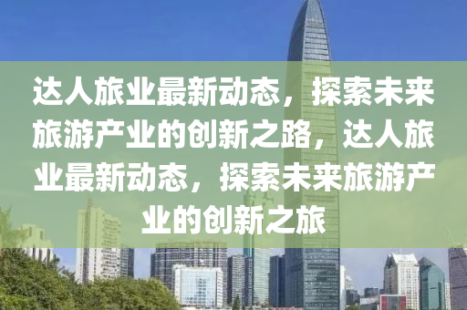達人旅業(yè)最新動態(tài)，探索未來旅游產(chǎn)業(yè)的創(chuàng)新之路，達人旅業(yè)最新動態(tài)，探索未來旅游產(chǎn)業(yè)的創(chuàng)新之旅