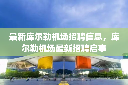 最新庫爾勒機場招聘信息，庫爾勒機場最新招聘啟事