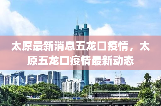 太原最新消息五龍口疫情，太原五龍口疫情最新動態(tài)