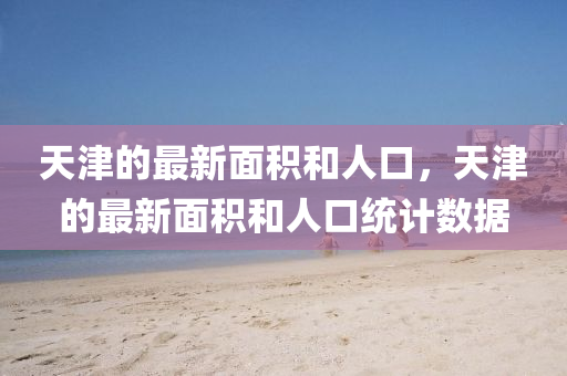 天津的最新面積和人口，天津的最新面積和人口統(tǒng)計數(shù)據(jù)