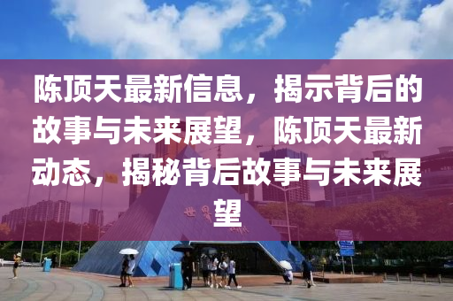 陳頂天最新信息，揭示背后的故事與未來(lái)展望，陳頂天最新動(dòng)態(tài)，揭秘背后故事與未來(lái)展望