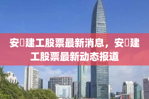 安嶶建工股票最新消息，安嶶建工股票最新動態(tài)報道