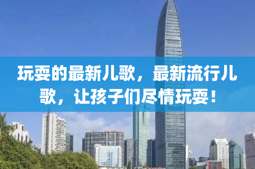 玩耍的最新兒歌，最新流行兒歌，讓孩子們盡情玩耍！