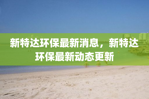 新特達(dá)環(huán)保最新消息，新特達(dá)環(huán)保最新動(dòng)態(tài)更新