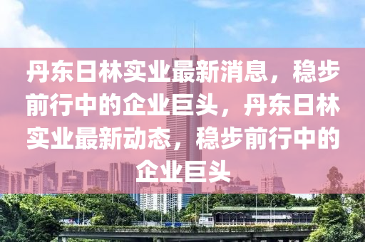 丹東日林實(shí)業(yè)最新消息，穩(wěn)步前行中的企業(yè)巨頭，丹東日林實(shí)業(yè)最新動(dòng)態(tài)，穩(wěn)步前行中的企業(yè)巨頭
