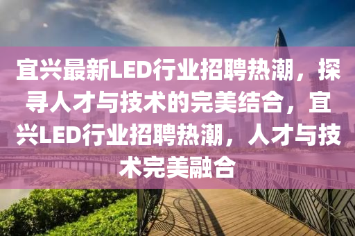 宜興最新LED行業(yè)招聘熱潮，探尋人才與技術(shù)的完美結(jié)合，宜興LED行業(yè)招聘熱潮，人才與技術(shù)完美融合
