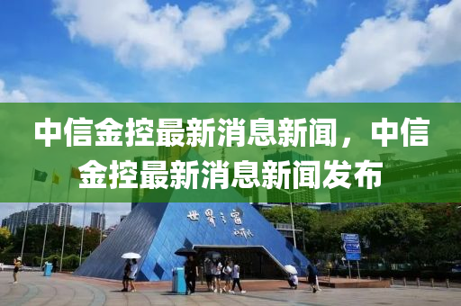 中信金控最新消息新聞，中信金控最新消息新聞發(fā)布