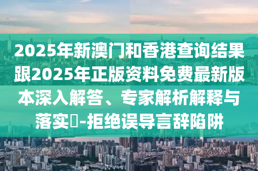 2025年新澳門和香港查詢結(jié)果跟2025年正版資料免費(fèi)最新版本深入解答、專家解析解釋與落實(shí)?-拒絕誤導(dǎo)言辭陷阱