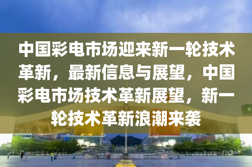 中國(guó)彩電市場(chǎng)迎來(lái)新一輪技術(shù)革新，最新信息與展望，中國(guó)彩電市場(chǎng)技術(shù)革新展望，新一輪技術(shù)革新浪潮來(lái)襲