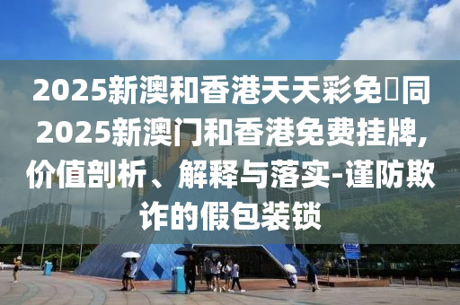 2025新澳和香港天天彩免費(fèi)同2025新澳門和香港免費(fèi)掛牌,價(jià)值剖析、解釋與落實(shí)-謹(jǐn)防欺詐的假包裝鎖