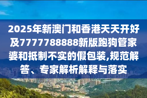 2025年新澳門和香港天天開好及7777788888新版跑狗管家婆和抵制不實(shí)的假包裝,規(guī)范解答、專家解析解釋與落實(shí)