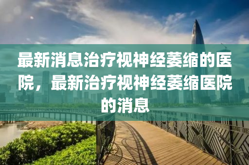 最新消息治療視神經萎縮的醫(yī)院，最新治療視神經萎縮醫(yī)院的消息