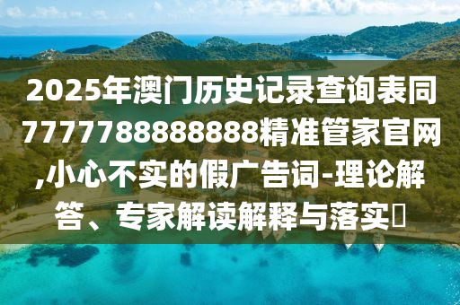 2025年澳門歷史記錄查詢表同7777788888888精準(zhǔn)管家官網(wǎng),小心不實(shí)的假廣告詞-理論解答、專家解讀解釋與落實(shí)?