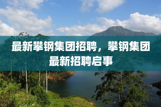 最新攀鋼集團招聘，攀鋼集團最新招聘啟事