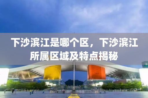 下沙濱江是哪個(gè)區(qū)，下沙濱江所屬區(qū)域及特點(diǎn)揭秘
