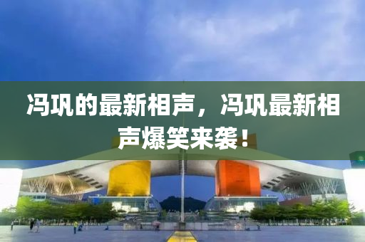 馮鞏的最新相聲，馮鞏最新相聲爆笑來襲！