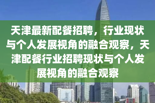 天津最新配餐招聘，行業(yè)現(xiàn)狀與個(gè)人發(fā)展視角的融合觀察，天津配餐行業(yè)招聘現(xiàn)狀與個(gè)人發(fā)展視角的融合觀察