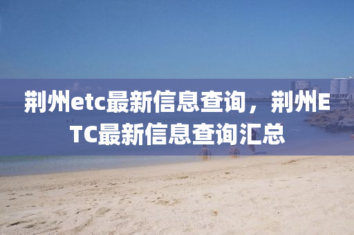 荊州etc最新信息查詢，荊州ETC最新信息查詢匯總