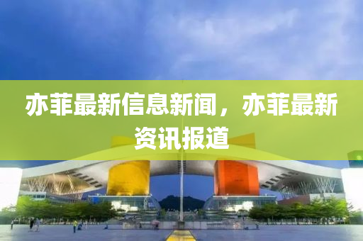 亦菲最新信息新聞，亦菲最新資訊報道