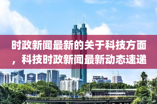 時政新聞最新的關(guān)于科技方面，科技時政新聞最新動態(tài)速遞