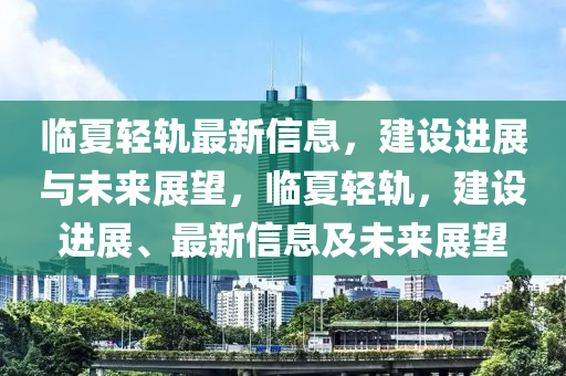 臨夏輕軌最新信息，建設(shè)進(jìn)展與未來展望，臨夏輕軌，建設(shè)進(jìn)展、最新信息及未來展望