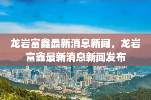 龍巖富鑫最新消息新聞，龍巖富鑫最新消息新聞發(fā)布
