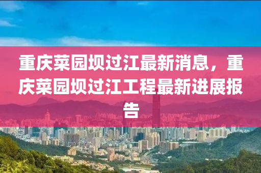重慶菜園壩過江最新消息，重慶菜園壩過江工程最新進(jìn)展報(bào)告