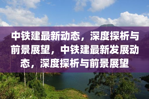 中鐵建最新動態(tài)，深度探析與前景展望，中鐵建最新發(fā)展動態(tài)，深度探析與前景展望