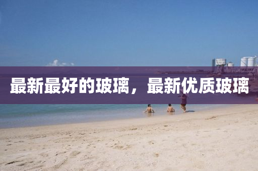 最新最好的玻璃，最新優(yōu)質(zhì)玻璃