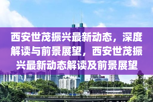 西安世茂振興最新動態(tài)，深度解讀與前景展望，西安世茂振興最新動態(tài)解讀及前景展望
