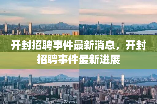 開(kāi)封招聘事件最新消息，開(kāi)封招聘事件最新進(jìn)展