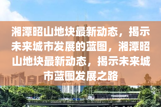 湘潭昭山地塊最新動(dòng)態(tài)，揭示未來(lái)城市發(fā)展的藍(lán)圖，湘潭昭山地塊最新動(dòng)態(tài)，揭示未來(lái)城市藍(lán)圖發(fā)展之路