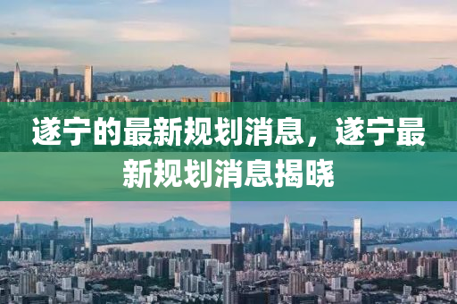 遂寧的最新規(guī)劃消息，遂寧最新規(guī)劃消息揭曉