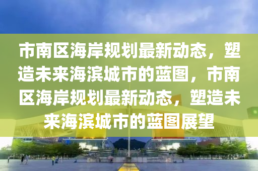 市南區(qū)海岸規(guī)劃最新動(dòng)態(tài)，塑造未來(lái)海濱城市的藍(lán)圖，市南區(qū)海岸規(guī)劃最新動(dòng)態(tài)，塑造未來(lái)海濱城市的藍(lán)圖展望