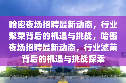 哈密夜場招聘最新動(dòng)態(tài)，行業(yè)繁榮背后的機(jī)遇與挑戰(zhàn)，哈密夜場招聘最新動(dòng)態(tài)，行業(yè)繁榮背后的機(jī)遇與挑戰(zhàn)探索
