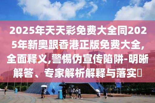 2025年天天彩免費(fèi)大全同2025年新奧跟香港正版免費(fèi)大全,全面釋義,警惕偽宣傳陷阱-明晰解答、專家解析解釋與落實(shí)?