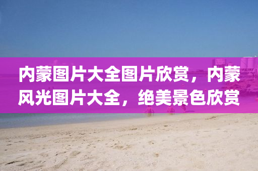 內(nèi)蒙圖片大全圖片欣賞，內(nèi)蒙風(fēng)光圖片大全，絕美景色欣賞