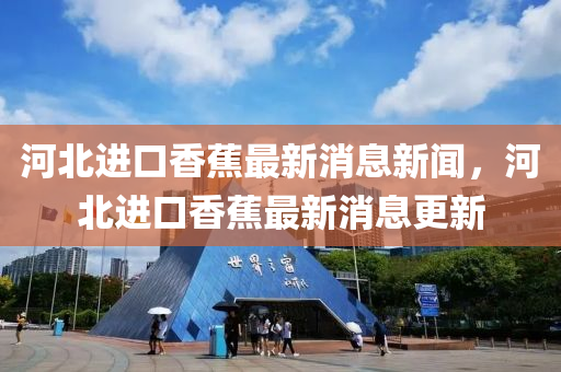 河北進(jìn)口香蕉最新消息新聞，河北進(jìn)口香蕉最新消息更新
