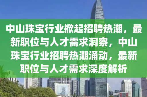 中山珠寶行業(yè)掀起招聘熱潮，最新職位與人才需求洞察，中山珠寶行業(yè)招聘熱潮涌動，最新職位與人才需求深度解析