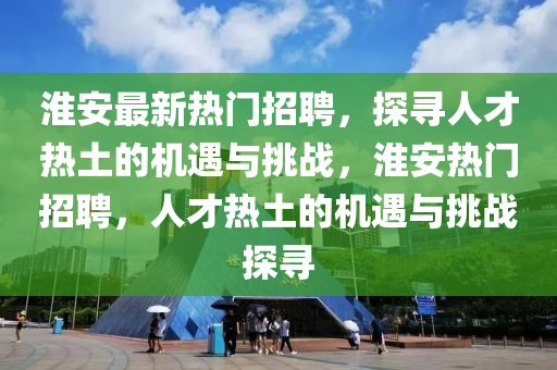 淮安最新熱門招聘，探尋人才熱土的機遇與挑戰(zhàn)，淮安熱門招聘，人才熱土的機遇與挑戰(zhàn)探尋