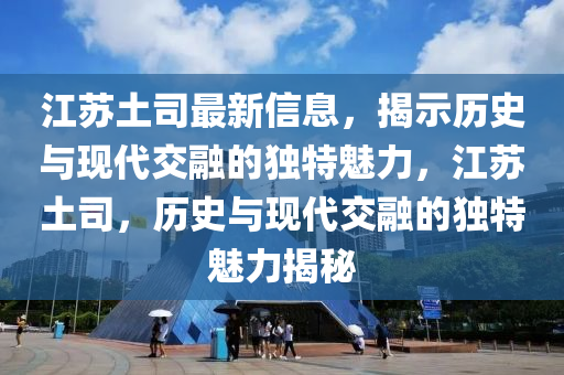 江蘇土司最新信息，揭示歷史與現(xiàn)代交融的獨特魅力，江蘇土司，歷史與現(xiàn)代交融的獨特魅力揭秘