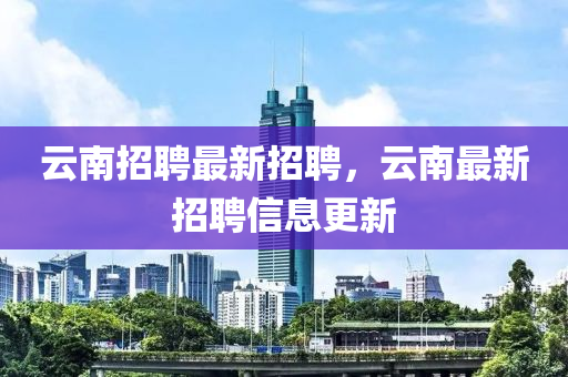 云南招聘最新招聘，云南最新招聘信息更新
