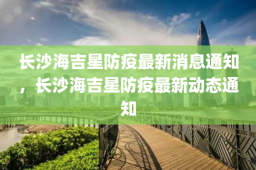 長沙海吉星防疫最新消息通知，長沙海吉星防疫最新動態(tài)通知