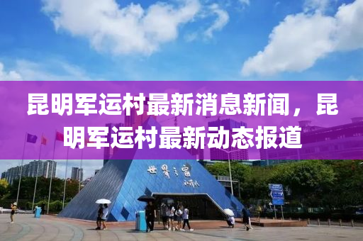 昆明軍運村最新消息新聞，昆明軍運村最新動態(tài)報道