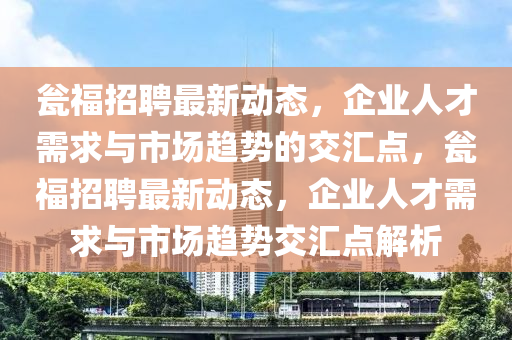 甕福招聘最新動態(tài)，企業(yè)人才需求與市場趨勢的交匯點，甕福招聘最新動態(tài)，企業(yè)人才需求與市場趨勢交匯點解析