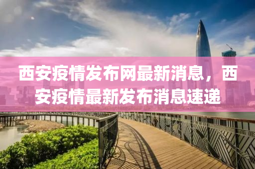 西安疫情發(fā)布網(wǎng)最新消息，西安疫情最新發(fā)布消息速遞